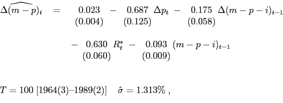 \begin{displaymath}\begin{array}[b]{l} \hspace{-0.2in} \begin{array}[t]{lll} \widehat{\Delta(m-p)_{t}} & \;= & \; \begin{array}[t]{c} 0.023\\ (0.004) \end{array} - \begin{array}[t]{c} 0.687\\ (0.125) \end{array} \hspace{-0.04in}\Delta p_{t}\;- \begin{array}[t]{c} 0.175\\ (0.058) \end{array} \hspace{-0.04in}\Delta(m-p-i)_{t-1}\\ & \; & \\ & & \;- \begin{array}[t]{c} 0.630\\ (0.060) \end{array} \hspace{-0.04in}R_{t}^{\ast}\;- \begin{array}[t]{c} 0.093\\ (0.009) \end{array} \hspace{-0.04in}(m-p-i)_{t-1} \end{array} \\ \\ \\ \hspace{-0.2in} \begin{array}[c]{c} T=100\;[\text{1964(3)--1989(2)}]\;\;\;\;\hat{\sigma}=1.313\%\;, \end{array} \end{array}\end{displaymath}