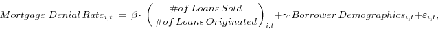 \begin{displaymath} Mortgage\,\,Denial\,Rate_{i,t} \;=\,\beta {\kern 1pt}\cdot \,{\kern 1pt}\left( {\frac{\char93 of\,Loans\,Sold}{\char93 of\,Loans\,Originated}} \right)_{i,t} +\gamma \cdot Borrower\,Demographics_{i,t} +\varepsilon _{i,t} , \end{displaymath}