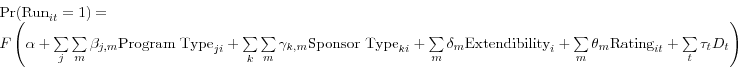 \begin{displaymath} \begin{array}{l} \mbox{Pr(Run}_{it} =1)= \ F\left( {\alpha +\sum\limits_j {\sum\limits_m {\beta _{j,m} \mbox{Program Type}_{ji} } } +\sum\limits_k {\sum\limits_m {\gamma _{k,m} \mbox{Sponsor Type}_{ki} } } +\sum\limits_m {\delta _{m} \mbox{Extendibility}_{i} } +\sum\limits_m {\theta _{m} \mbox{Rating}_{it} } +\sum\limits_t {\tau _{t} D_{t} } } \right) \ \end{array}\end{displaymath}