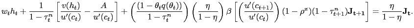 $\displaystyle w_{t} h_{t} + \frac{1}{1-\tau^{n}_{t}} \left[ \frac{v(h_{t})}{u^{\prime }(c_{t})} - \frac{A}{u^{\prime}(c_{t})} \right] + \left( \frac{ (1-\theta_{t} q(\theta_{t})) }{1-\tau^{n}_{t}} \right) \left( \frac{\eta }{1-\eta}\right) \beta\left[ \left( \frac{u^{\prime}(c_{t+1})}{u^{\prime }(c_{t})}\right) (1-\rho^{x}) (1-\tau^{n}_{t+1})\mathbf{J_{t+1}} \right] = \frac{\eta}{1-\eta} \mathbf{J_{t}}.$