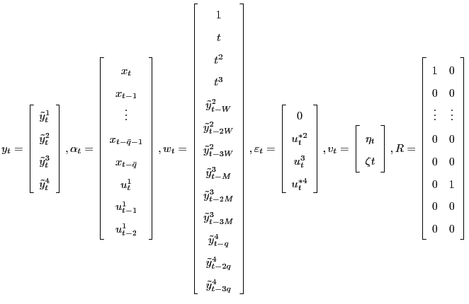 $\displaystyle y_{t}=\left[ \begin{array}[c]{c} \tilde{y}_{t}^{1}\\ \tilde{y}_{t}^{2}\\ \tilde{y}_{t}^{3}\\ \tilde{y}_{t}^{4} \end{array} \right] ,\\ \alpha_{t}=\left[ \begin{array}[c]{c} x_{t}\\ x_{t-1}\\ \vdots\\ x_{t-\bar{q}-1}\\ x_{t-\bar{q}}\\ u_{t}^{1}\\ u_{t-1}^{1}\\ u_{t-2}^{1} \end{array} \right] ,\\ w_{t}=\left[ \begin{array}[c]{c} 1\\ t\\ t^{2}\\ t^{3}\\ \tilde{y}_{t-W}^{2}\\ \tilde{y}_{t-2W}^{2}\\ \tilde{y}_{t-3W}^{2}\\ \tilde{y}_{t-M}^{3}\\ \tilde{y}_{t-2M}^{3}\\ \tilde{y}_{t-3M}^{3}\\ \tilde{y}_{t-q}^{4}\\ \tilde{y}_{t-2q}^{4}\\ \tilde{y}_{t-3q}^{4} \end{array} \right] ,\\ \varepsilon_{t}=\left[ \begin{array}[c]{c} 0\\ u_{t}^{*2}\\ u_{t}^{3}\\ u _{t}^{*4} \end{array} \right] ,\\ v_{t}=\left[ \begin{array}[c]{c} \eta_{t}\\ \zeta{t} \end{array} \right] ,\\ R=\left[ \begin{array}[c]{cc} 1 & 0\\ 0 & 0\\ \vdots & \vdots\\ 0 & 0\\ 0 & 0\\ 0 & 1\\ 0 & 0\\ 0 & 0 \end{array} \right]$