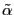 $ \tilde {\alpha}$