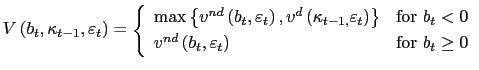 $\displaystyle V\left( b_{t},\kappa_{t-1},\varepsilon_{t}\right) =\left\{ \begin{array}[c]{ll} \max\left\{ v^{nd}\left( b_{t},\varepsilon_{t}\right) ,v^{d}\left( \kappa_{t-1,}\varepsilon_{t}\right) \right\} & \text{for }b_{t}<0\\ v^{nd}\left( b_{t},\varepsilon_{t}\right) & \text{for }b_{t}\geq0 \end{array} \right.$