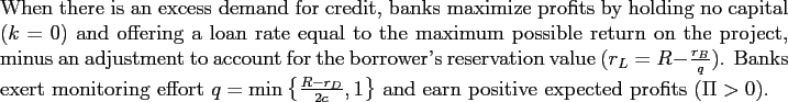 \begin{proposition} When there is an excess demand for credit, banks maximize profits by holding no capital ($k=0$) and offering a loan rate equal to the maximum possible return on the project, minus an adjustment to account for the borrower's reservation value ($r_{L}=R-\frac{r_{B}}{q}$). Banks exert monitoring effort $q=\min\left\{ \frac{R-r_{D}}{2c},1\right\} $\ and earn positive expected profits ($\Pi>0$). \end{proposition}