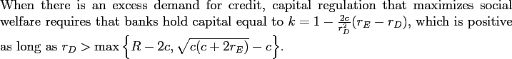 \begin{proposition} When there is an excess demand for credit, capital regulation that maximizes social welfare requires that banks hold capital equal to $k=1-\frac{2c}% {r_{D}^{2}}(r_{E}-r_{D})$, which is positive as long as $r_{D}>\max\left\{ R-2c,\sqrt{c(c+2r_{E})}-c\right\} $. \end{proposition}