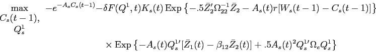 \begin{displaymath}\begin{split}\max_{\begin{array}{c} C_{s}(t-1),\\ Q^{1}_{s} \end{array}} -e^{-A_{s} C_{s}(t-1)} - & \delta F(Q^{1},t) K_{s}(t) \operatorname{Exp}\left \{ -.5 \bar{Z}_{2}'\Omega_{22}^{-1} \bar{Z}_{2} - A_{s}(t) r [W_{s}(t-1) - C_{s}(t-1)] \right \} \\ & \times \operatorname{Exp}\left \{ -A_{s}(t) Q^{1}_{s}'[\bar{Z}_{1}(t) - \beta_{12} \bar{Z}_{2}(t)] + .5 A_{s}(t)^{2} Q^{1}_{s}' \Omega_{e} Q^{1}_{s} \right \} \end{split}\end{displaymath}