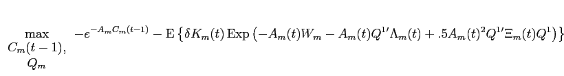 LaTex Encoded Math: \displaystyle \max_{\begin{array}{c}C_{m}(t-1),\\ Q_{m} \end{array}} -e^{-A_{m} C_{m}(t-1)} -\operatorname{E}\left \{ \delta K_{m}(t) \operatorname{Exp}\left ( -A_{m}(t) W_{m} - A_{m}(t) Q^{1}' \Lambda_{m}(t) + .5 A_{m}(t)^{2} Q^{1}' \Xi_{m}(t) Q^{1} \right ) \right \}