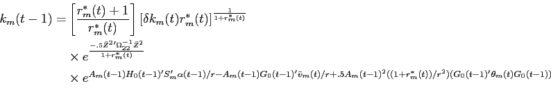 \begin{displaymath}\begin{split}k_{m}(t-1) = & \left [ \frac{r^{*}_{m}(t) + 1}{r^{*}_{m}(t)} \right ] \left [\delta k_{m}(t) r^{*}_{m}(t) \right ]^{\frac{1}{1+r^{*}_{m}(t)}} \\ & \times e^{\frac{-.5 \bar{Z}^{2} ' \Omega_{22}^{-1} \bar{Z}^{2}}{1+r^{*}_{m}(t)}} \\ & \times e^{A_{m}(t-1) H_{0}(t-1)'S_{m}' \alpha(t-1)/r - A_{m}(t-1)G_{0}(t-1)'\bar{v}_{m}(t)/r + .5 A_{m}(t-1)^{2} ((1+r^{*}_{m}(t))/r^{2})(G_{0}(t-1)'\theta_{m}(t) G_{0}(t-1))} \end{split}\end{displaymath}