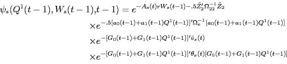 \begin{displaymath}\begin{split}\psi_{s}(Q^{1}(t-1),W_{s}(t-1),& t-1) = e^{-A_{s}(t) r W_{s}(t-1) -.5 \bar{Z}_{2}'\Omega_{22}^{-1} \bar{Z}_{2}} \\ \times & e^{-.5 [a_{0}(t-1) + a_{1}(t-1) Q^{1}(t-1)]'\Omega_{e}^{-1}[a_{0}(t-1) + a_{1}(t-1) Q^{1}(t-1)]} \\ \times & e^{-[G_{0}(t-1) + G_{1}(t-1) Q^{1}(t-1)]'\bar{v}_{s}(t)}\\ \times & e^{ - [G_{0}(t-1) + G_{1}(t-1) Q^{1}(t-1)]' \theta_{s}(t) [G_{0}(t-1) + G_{1}(t-1) Q^{1}(t-1)]} \end{split}\end{displaymath}