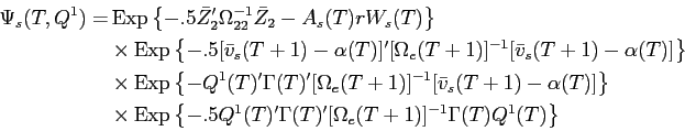 \begin{displaymath}\begin{split}\Psi_{s}(T,Q^{1}) = & \operatorname{Exp}\left \{ -.5 \bar{Z}_{2}'\Omega_{22}^{-1} \bar{Z}_{2} - A_{s}(T) r W_{s}(T) \right \} \\ & \times \operatorname{Exp}\left \{ -.5 [\bar{v}_{s}(T+1) - \alpha(T)]' [\Omega_{e}(T+1)]^{-1} [\bar{v}_{s}(T+1) - \alpha(T)] \right \} \\ & \times \operatorname{Exp}\left \{ -Q^{1}(T)'\Gamma(T)'[\Omega_{e}(T+1)]^{-1} [\bar{v}_{s}(T+1) - \alpha(T)] \right \} \\ & \times \operatorname{Exp}\left \{ -.5 Q^{1}(T)' \Gamma(T)'[\Omega_{e}(T+1)]^{-1} \Gamma(T) Q^{1}(T) \right \} \end{split}\end{displaymath}