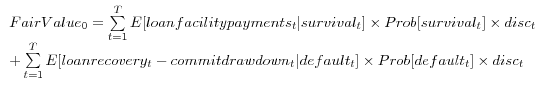 \begin{array}{l} Fair Value_{0 }=\sum\limits_{t=1}^{T} {E[loan facility payments_{t }\vert survival_{t }]\times Prob[survival_{t }]} \times disc_{t } \ + \sum\limits_{t=1}^{T} {E[loan recovery_{t }- commit drawdown_{t }\vert default_{t }]\times Prob[default_{t }]} \times disc_{t } \ \end{array}