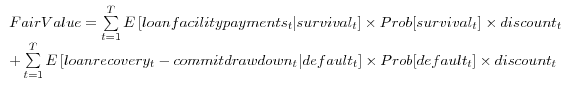 \begin{array}{l} Fair Value=\sum\limits_{t=1}^{T} {E\left[ {loan facility payments_{t }\vert survival_{t }} \right]} \times Prob[survival_{t }]\times discount_{t } \ + \sum\limits_{t=1}^{T} {E\left[ {loan recovery_{t }-commit drawdown_{t }\vert default_{t }} \right]} \times Prob[default_{t }]\times discount_{t } \ \end{array}