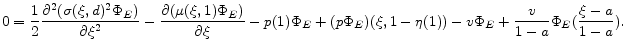\displaystyle 0=\frac{1}{2}\frac{\partial^2 (\sigma(\xi,d)^2\Phi_E ) }{\partial \xi ^2} - \frac{\partial (\mu(\xi,1) \Phi_E)}{\partial \xi} - p(1) \Phi_E+ (p \Phi_E)(\xi, 1-\eta(1))-v\Phi_E+\frac{v}{1-a} \Phi_E(\frac{\xi-a}{1-a}) . 