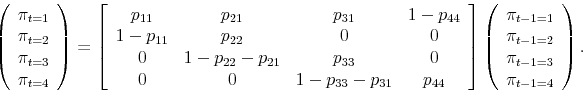 \begin{displaymath}\left( \begin{array}{c} \pi_{t=1} \\ \pi_{t=2} \\ \pi_{t=3} \\ \pi_{t=4} \end{array} \right) = \left[\begin{array}{cccc} p_{11} & p_{21} & p_{31} & 1-p_{44} \\ 1-p_{11} & p_{22} & 0 & 0 \\ 0 & 1-p_{22}-p_{21} & p_{33} & 0 \\ 0 & 0 & 1-p_{33}-p_{31} & p_{44}\end{array}\right]\left(\begin{array}{c} \pi_{t-1=1} \\ \pi_{t-1=2} \\ \pi_{t-1=3} \\ \pi_{t-1=4} \end{array} \right).\end{displaymath}