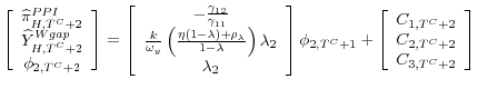 \displaystyle \left[ \begin{array}{c} \widehat{\pi }_{H,T^{C}+2}^{PPI} \\ \widehat{Y}_{H,T^{C}+2}^{Wgap} \\ \phi _{2,T^{C}+2}% \end{array}% \right] =\left[ \begin{array}{c} -\frac{\gamma _{12}}{\gamma _{11}} \\ \frac{k}{\omega _{y}}\left( \frac{\eta \left( 1-\lambda \right) +\rho _{\lambda }}{1-\lambda }\right) \lambda _{2} \\ \lambda _{2}% \end{array}% \right] \phi _{2,T^{C}+1}+\left[ \begin{array}{c} C_{1,T^{C}+2} \\ C_{2,T^{C}+2} \\ C_{3,T^{C}+2}% \end{array}% \right]