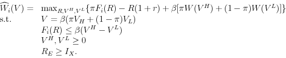 \begin{displaymath}\begin{array}{ll} \widehat{W}_{i}(V) = & \max_{R,V^{H},V^{L}} \{ \pi F_{i}(R) - R (1+r) + \beta [\pi W(V^{H}) + (1-\pi) W(V^{L})]\} \\ \mbox{s.t. } & V = \beta(\pi V_H + (1-\pi) V_L) \\ & F_{i}(R) \leq \beta (V^{H} - V^{L}) \\ & V^{H},V^{L} \geq 0 \\ & R_{E} \geq I_{X}. \end{array}\end{displaymath}