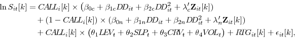 \begin{displaymath}\begin{split}\ln S_{it}[k] & = C\!A\!L\!L_{i}[k] \times \big( \beta_{0c} + \beta_{1c} D\!D_{it} + \beta_{2c} D\!D_{it}^{2} + \lambda^{\prime}_{c} \mathbf{Z}_{it}[k]) \\ & \quad + (1 - C\!A\!L\!L_{i}[k]) \times ( \beta_{0n} + \beta_{1n} D\!D_{it} + \beta_{2n} D\!D_{it}^{2} + \lambda^{\prime}_{n} \mathbf{Z}_{it}[k] ) \\ & \quad + C\!A\!L\!L_{i}[k] \times \big( \theta_{1} L\!E\!V_{t} + \theta_{2} S\!L\!P_{t} + \theta_{3} C\!R\!V_{t} + \theta_{4} V\!O\!L_{t} \big) + R\!T\!G_{it}[k] + \epsilon_{it}[k], \end{split}\end{displaymath}