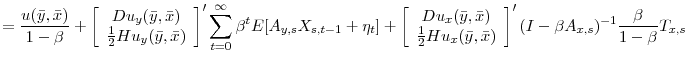 \displaystyle = \frac{u(\bar{y},\bar{x})}{1-\beta} + \left[\begin{array}{c} Du_{y}(\bar{y},\bar{x})\\ \frac{1}{2}Hu_{y}(\bar{y},\bar{x})\\ \end{array} \right]' \sum_{t=0}^{\infty}\beta^{t} E[A_{y,s}X_{s,t-1}+\eta_{t}] + \left[\begin{array}{c} Du_{x}(\bar{y},\bar{x})\\ \frac{1}{2}Hu_{x}(\bar{y},\bar{x})\\ \end{array} \right]' (I - \beta A_{x,s})^{-1}\frac{\beta}{1-\beta}T_{x,s} \nonumber