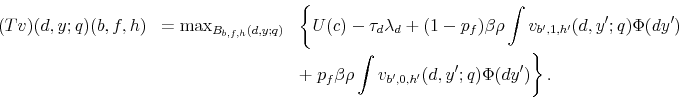 \begin{eqnarray*} (Tv)(d,y;q)(b,f,h) & =\max_{B_{b,f,h}(d,y;q)} & \left\{ U(c)-\tau_{d}\lambda_{d}+(1-p_{f})\beta\rho\int v_{b^{\prime},1,h^{\prime}}(d,y^{\prime};q)\Phi(dy^{\prime})\right.\ & & +\left.p_{f}\beta\rho\int v_{b^{\prime},0,h^{\prime}}(d,y^{\prime};q)\Phi(dy^{\prime})\right\} . \end{eqnarray*}