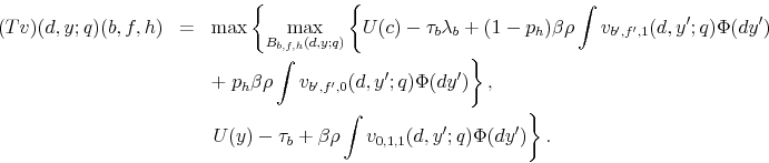 \begin{eqnarray*} (Tv)(d,y;q)(b,f,h) & = & \max\left\{ \max_{B_{b,f,h}(d,y;q)}\left\{ U(c)-\tau_{b}\lambda_{b}+(1-p_{h})\beta\rho\int v_{b^{\prime},f^{\prime},1}(d,y^{\prime};q)\Phi(dy^{\prime})\right.\right.\ & & +\left.p_{h}\beta\rho\int v_{b^{\prime},f^{\prime},0}(d,y^{\prime};q)\Phi(dy^{\prime})\right\} ,\ & & \left.U(y)-\tau_{b}+\beta\rho\int v_{0,1,1}(d,y^{\prime};q)\Phi(dy^{\prime})\right\} . \end{eqnarray*}