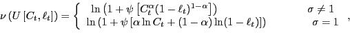 \begin{displaymath} \nu\left( U\left[ C_{t},\ell_{t}\right] \right) =\left\{ \begin{array}[c]{c} \ln\left( 1+\psi\left[ C_{t}^{\alpha}(1-\ell_{t})^{1-\alpha}\right] \right) \qquad\qquad\qquad\qquad\sigma\neq1\ \ln\left( 1+\psi\left[ \alpha\ln C_{t}+(1-\alpha)\ln(1-\ell_{t})\right] \right) \qquad\qquad\sigma=1 \end{array}\right. , \end{displaymath}