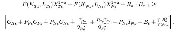 $\displaystyle \begin{tabular}[c]{c} $F(\underline{K}_{Ts},\underline{L}_{Ts})X_{Ts}^{1-\alpha}+F(\underline{K} _{Ns},\underline{L}_{Ns})X_{Ns}^{1-\alpha}+R_{s-1}B_{s-1}\geq$\\ \\ $\left[ C_{Hs}+P_{Fs}C_{Fs}+P_{Ns}C_{Ns}+\frac{\mathcal{I}_{Hs}}{Q_{Hs}^{ \frac{1-\alpha}{\alpha}}}+\frac{P_{Fs}\mathcal{I}_{Fs}}{Q_{Fs}^{\frac{ 1-\alpha}{\alpha}}}+P_{Ns}I_{Ns}+B_{s}+\frac{\zeta}{2}\frac{B_{s}^{2}}{ Z_{Ts}}\right] .$ \end{tabular}$