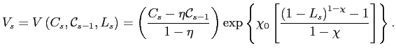 $\displaystyle V_{s}=V\left( C_{s},\mathcal{C}_{s-1},L_{s}\right) =\left( \frac{C_{s} -\eta\mathcal{C}_{s-1}}{1-\eta}\right) \exp\left\{ \chi_{0}\left[ \frac{\left( 1-L_{s}\right) ^{1-\chi}-1}{1-\chi}\right] \right\} .$