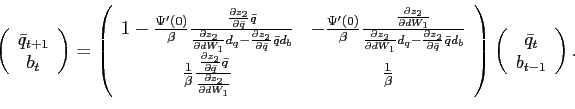 \begin{displaymath} \left( \begin{array}[c]{c} \bar{q}_{t+1}\ b_{t} \end{array}\right) =\left( \begin{array}[c]{cc} 1-\frac{\Psi^{\prime}\left( 0\right) }{\beta}\frac{\frac{\partial z_{2} }{\partial\bar{q}}\bar{q}}{\frac{\partial z_{2}}{\partial dW_{1}}d_{q} -\frac{\partial z_{2}}{\partial\bar{q}}\bar{q}d_{b}} & -\frac{\Psi^{\prime }\left( 0\right) }{\beta}\frac{\frac{\partial z_{2}}{\partial dW_{1}}} {\frac{\partial z_{2}}{\partial dW_{1}}d_{q}-\frac{\partial z_{2}} {\partial\bar{q}}\bar{q}d_{b}}\ \frac{1}{\beta}\frac{\frac{\partial z_{2}}{\partial\bar{q}}\bar{q}} {\frac{\partial z_{2}}{\partial dW_{1}}} & \frac{1}{\beta} \end{array}\right) \left( \begin{array}[c]{c} \bar{q}_{t}\ b_{t-1} \end{array}\right) . \end{displaymath}