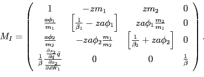 \begin{displaymath} M_{I}=\left( \begin{array}[c]{cccc} 1 & -zm_{1} & zm_{2} & 0\ \frac{a\phi_{1}}{m_{1}} & \left[ \frac{1}{\beta_{1}}-za\phi_{1}\right] & za\phi_{1}\frac{m_{2}}{m_{1}} & 0\ \frac{a\phi_{2}}{m_{2}} & -za\phi_{2}\frac{m_{1}}{m_{2}} & \left[ \frac {1}{\beta_{2}}+za\phi_{2}\right] & 0\ \frac{1}{\beta}\frac{\frac{\partial z_{2}}{\partial\bar{q}}\bar{q}} {\frac{\partial z_{2}}{\partial dW_{1}}} & 0 & 0 & \frac{1}{\beta} \end{array}\right) \text{.} \end{displaymath}