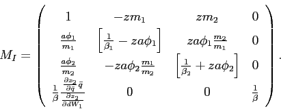 \begin{displaymath} M_{I}=\left( \begin{array}[c]{cccc} 1 & -zm_{1} & zm_{2} & 0\ \frac{a\phi_{1}}{m_{1}} & \left[ \frac{1}{\beta_{1}}-za\phi_{1}\right] & za\phi_{1}\frac{m_{2}}{m_{1}} & 0\ \frac{a\phi_{2}}{m_{2}} & -za\phi_{2}\frac{m_{1}}{m_{2}} & \left[ \frac {1}{\beta_{2}}+za\phi_{2}\right] & 0\ \frac{1}{\beta}\frac{\frac{\partial z_{2}}{\partial\bar{q}}\bar{q}} {\frac{\partial z_{2}}{\partial dW_{1}}} & 0 & 0 & \frac{1}{\beta} \end{array}\right) \text{.} \end{displaymath}