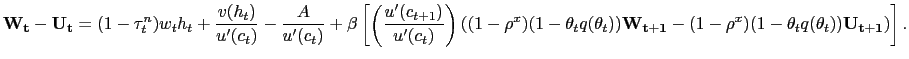 $\displaystyle \mathbf{W_{t}} - \mathbf{U_{t}} = (1-\tau^{n}_{t})w_{t} h_{t} + \frac {v(h_{t})}{u^{\prime}(c_{t})} - \frac{A}{u^{\prime}(c_{t})} + \beta\left[ \left( \frac{u^{\prime}(c_{t+1})}{u^{\prime}(c_{t})}\right) \left( (1-\rho^{x})(1-\theta_{t} q(\theta_{t})) \mathbf{W_{t+1}} - (1-\rho ^{x})(1-\theta_{t} q(\theta_{t})) \mathbf{U_{t+1}} \right) \right] .$