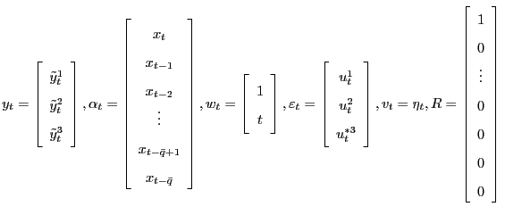 $\displaystyle y_{t}=\left[ \begin{array}[c]{c} \tilde{y}_{t}^{1}\\ \tilde{y}_{t}^{2}\\ \tilde{y}_{t}^{3} \end{array} \right] , \alpha_{t}=\left[ \begin{array}[c]{c} x_{t}\\ x_{t-1}\\ x_{t-2}\\ \vdots\\ x_{t-\bar{q}+1}\\ x_{t-\bar{q}} \end{array} \right] ,w_{t}=\left[ \begin{array}[c]{c} 1\\ t \end{array} \right] ,\varepsilon_{t}=\left[ \begin{array}[c]{c} u _{t}^{1}\\ u _{t}^{2}\\ u _{t}^{\ast3} \end{array} \right] ,v_{t}=\eta_{t},R=\left[ \begin{array}[c]{c} 1\\ 0\\ \vdots\\ 0\\ 0\\ 0\\ 0 \end{array} \right] \\ $
