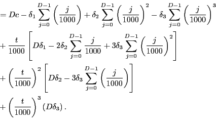 \begin{equation*}\begin{align}& =Dc-\delta_{1}\sum_{j=0}^{D-1}\left( \frac{j}{1000}\right) +\delta_{2} \sum_{j=0}^{D-1}\left( \frac{j}{1000}\right) ^{2}-\delta_{3}\sum_{j=0} ^{D-1}\left( \frac{j}{1000}\right) ^{3}\\ & +\frac{t}{1000}\left[ D\delta_{1}-2\delta_{2}\sum_{j=0}^{D-1}\frac{j} {1000}+3\delta_{3}\sum_{j=0}^{D-1}\left( \frac{j}{1000}\right) ^{2}\right] \\ & +\left( \frac{t}{1000}\right) ^{2}\left[ D\delta_{2}-3\delta_{3} \sum_{j=0}^{D-1}\left( \frac{j}{1000}\right) \right] \\ & +\left( \frac{t}{1000}\right) ^{3}\left( D\delta_{3}\right) . \end{align}\end{equation*}