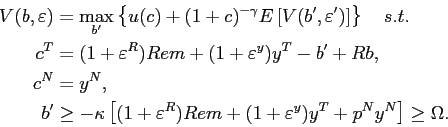 \begin{displaymath}\begin{split}V(b,\varepsilon) & =\max_{b^{\prime}}\left\{ u(c)+(1+c)^{-\gamma} E\left[ V(b^{\prime},\varepsilon^{\prime})\right] \right\} \quad s.t.\\ c^{T} & =(1+\varepsilon^{R})Rem+(1+\varepsilon^{y})y^{T}-b^{\prime}+Rb,\\ c^{N} & =y^{N},\\ b^{\prime} & \geq-\kappa\left[ (1+\varepsilon^{R})Rem+(1+\varepsilon^{y} )y^{T}+p^{N}y^{N}\right] \geq\Omega. \end{split}\end{displaymath}