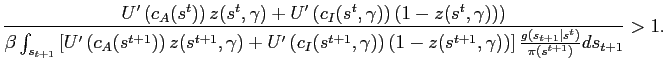 $\displaystyle \frac{U'\left(c_A(s^t)\right) z(s^t,\gamma) + U'\left(c_I(s^t,\gamma)\right) \left(1-z(s^t,\gamma))\right)}{\beta \int_{s_{t+1}} \left[ U'\left(c_A(s^{t+1})\right) z(s^{t+1},\gamma) + U'\left(c_I(s^{t+1},\gamma)\right) \left(1-z(s^{t+1},\gamma)\right) \right] \frac{g(s_{t+1}\vert s^t)}{\pi(s^{t+1})} ds_{t+1}} > 1.$