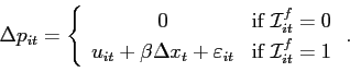 \begin{displaymath} \Delta p_{it}=\left \{ \begin{array}[c]{cc} 0 & \text{if }\mathcal{I}_{it}^{f}=0\ u_{it}+\beta \Delta x_{t}+\varepsilon_{it} & \text{if }\mathcal{I}_{it}^{f}=1 \end{array}\right. . \end{displaymath}