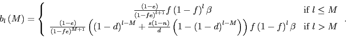 \begin{displaymath} b_{l}\left( M\right) =\left \{ \begin{array}[c]{cc} \frac{\left( 1-e\right) }{\left( 1-fe\right) ^{l+1}}f\left( 1-f\right) ^{l}\beta & \text{if }l\leq M\ \frac{\left( 1-e\right) }{\left( 1-fe\right) ^{M+1}}\left( \left( 1-d\right) ^{l-M}+\frac{s\left( 1-n\right) }{d}\left( 1-\left( 1-d\right) ^{l-M}\right) \right) f\left( 1-f\right) ^{l}\beta & \text{if }l>M \end{array}\right. . \end{displaymath}