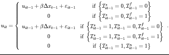 $\displaystyle u_{it}=\left \{ \begin{array}[c]{cc} u_{it-1}+\beta \Delta x_{t-1}+\varepsilon_{it-1} & \text{if }\left \{ \mathcal{I}_{it-1}^{s}=0,\mathcal{I}_{it-1}^{f}=0\right \} \\ 0 & \text{if }\left \{ \mathcal{I}_{it-1}^{s}=0,\mathcal{I}_{it-1} ^{f}=1\right \} \\ u_{it-1}+\beta \Delta x_{t-1}+\varepsilon_{it-1} & \text{if }\left \{ \mathcal{I}_{it-1}^{s}=1,\mathcal{I}_{it-1}^{n}=0,\mathcal{I}_{it-1} ^{f}=0\right \} \\ 0 & \text{if }\left \{ \mathcal{I}_{it-1}^{s}=1,\mathcal{I}_{it-1} ^{n}=0,\mathcal{I}_{it-1}^{f}=1\right \} \\ 0 & \text{if }\left \{ \mathcal{I}_{it-1}^{s}=1,\mathcal{I}_{it-1} ^{n}=1\right \} \end{array} \right. .$
