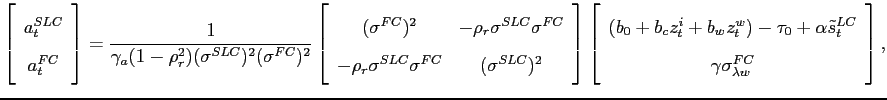 $\displaystyle \left[\begin{array}{c} a_{t}^{SLC}\ a_{t}^{FC} \end{array}\right]=\frac{1}{\gamma_{a}(1-\rho_{r}^{2})(\sigma^{SLC})^{2}(\sigma^{FC})^{2}}\left[\begin{array}{cc} (\sigma^{FC})^{2} & -\rho_{r}\sigma^{SLC}\sigma^{FC}\ -\rho_{r}\sigma^{SLC}\sigma^{FC} & (\sigma^{SLC})^{2} \end{array}\right]\left[\begin{array}{c} (b_{0}+b_{c}z_{t}^{i}+b_{w}z_{t}^{w})-\tau_{0}+\alpha\tilde{s}_{t}^{LC}\ \gamma\sigma_{\lambda w}^{FC} \end{array}\right], $