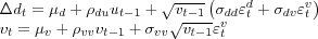 \begin{align} \Delta d_{t} & =\mu_{d}+\rho_{du}u_{t-1}+\sqrt{v_{t-1}}\left( \sigma _{dd}\varepsilon_{t}^{d}+\sigma_{dv}\varepsilon_{t}^{v}\right) \ v_{t} & =\mu_{v}+\rho_{vv}v_{t-1}+\sigma_{vv}\sqrt{v_{t-1}}\varepsilon _{t}^{v}\nonumber \end{align}