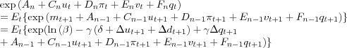 \begin{align*} & \exp\left( A_{n}+C_{n}u_{t}+D_{n}\pi_{t}+E_{n}v_{t}+F_{n}q_{t}\right) \ & =E_{t}\{\exp\left( m_{t+1}+A_{n-1}+C_{n-1}u_{t+1}+D_{n-1}\pi_{t+1} +E_{n-1}v_{t+1}+F_{n-1}q_{t+1}\right) \}\ & =E_{t}\{\exp(\ln\left( \beta\right) -\gamma\left( \delta+\Delta u_{t+1}+\Delta d_{t+1}\right) +\gamma\Delta q_{t+1}\ & +A_{n-1}+C_{n-1}u_{t+1}+D_{n-1}\pi_{t+1}+E_{n-1}v_{t+1}+F_{n-1}q_{t+1})\} \end{align*}