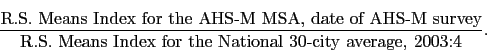 \begin{displaymath} \frac{\mbox{R.S. Means Index for the AHS-M MSA, date of AHS-M survey}} {\mbox{R.S. Means Index for the National 30-city average, 2003:4}}. \end{displaymath}