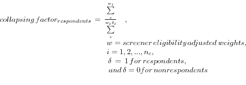\begin{displaymath} \begin{array}{l}  collapsing\,factor_{respondents} \,=\,\frac{\sum\limits_c^ {w_i }  }{\sum\limits_c^ {w_i \delta _i } }\quad , \\  \quad \quad \quad \quad \quad \quad \quad \quad \quad \quad \quad \quad  \quad \quad w=screener\,eligibility\,adjusted\,weights, \\  \quad \quad \quad \quad \quad \quad \quad \quad \quad \quad \quad \quad  \quad \quad i=1,2,...,n_c , \\  \,\quad \quad \quad \quad \quad \quad \quad \quad \quad \quad \quad \quad  \quad \quad \delta \,=\,1\,for\,respondents,\quad \\  \quad \quad \quad \quad \quad \quad \quad \quad \quad \quad \quad \quad  \quad \;\quad and\,\delta =0for\,nonrespondents \\  \\  \end{array} \end{displaymath}