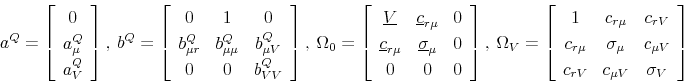 \begin{displaymath}a^Q=\left[% \begin{array}{c} 0 \\ a_{\mu}^Q \\ a_{V}^Q\end{array}% \right],\ b^Q=\left[% \begin{array}{ccc} 0 & 1 & 0 \\ b_{\mu r}^Q & b_{\mu\mu}^Q & b_{\mu V}^Q \\ 0 & 0 & b_{VV}^Q\end{array}% \right],\ \Omega_0=\left[% \begin{array}{ccc} \underline{V} & \underline{c}_{r\mu} & 0 \\ \underline{c}_{r\mu} & \underline{\sigma}_{\mu} & 0 \\ 0 & 0 & 0\end{array}% \right],\ \Omega_V=\left[% \begin{array}{ccc} 1 & c_{r\mu} & c_{rV} \\ c_{r\mu} & \sigma_{\mu} & c_{\mu V} \\ c_{r V} & c_{\mu V} & \sigma_V \end{array}% \right]\end{displaymath}