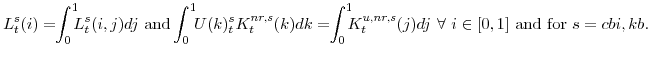 \displaystyle L^{s}_{t}(i)=\!\!\int_{0}^{1}\!\!\!L^{s}_{t}(i,j)dj {\mathrm{and}} \!\!\int_{0}^{1}\!\!U(k)^{s}_{t}K^{nr,s}_{t}(k)dk=\!\!\int_{0}^{1}\!\!\!K^{u,nr,s}_{t}(j)dj \forall i \in [0,1] {\mathrm{and for}} s=cbi,kb.