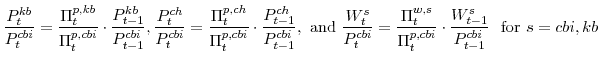 \displaystyle \frac{P^{kb}_{t}}{P^{cbi}_{t}} =\frac{\Pi^{p,kb}_{t}}{\Pi^{p,cbi}_{t}}\cdot\frac{P^{kb}_{t-1}}{P^{cbi}_{t-1}}, \frac{P^{ch}_{t}}{P^{cbi}_{t}} =\frac{\Pi^{p,ch}_{t}}{\Pi^{p,cbi}_{t}}\cdot\frac{P^{ch}_{t-1}}{P^{cbi}_{t-1}}, \mathrm{and} \frac{W^{s}_{t}}{P^{cbi}_{t}} =\frac{\Pi^{w,s}_{t}}{\Pi^{p,cbi}_{t}}\cdot \frac{W^{s}_{t-1}}{P^{cbi}_{t-1}} {\mathrm{for}} s=cbi,kb
