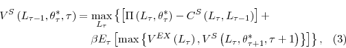 \begin{multline} V^{S}\left( L_{\tau-1},\theta_{\tau}^{\ast},\tau\right) =\max_{L_{\tau}% }\left\{ \left[ \Pi\left( L_{\tau},\theta_{\tau}^{\ast}\right) -C^{S}\left( L_{\tau},L_{\tau-1}\right) \right] +\right. \ \left. \beta E_{\tau}\left[ \max\left\{ V^{EX}\left( L_{\tau}\right) ,V^{S}\left( L_{\tau},\theta_{\tau+1}^{\ast},\tau+1\right) \right\} \right] \right\} \text{,} % \end{multline}