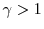  \gamma>1