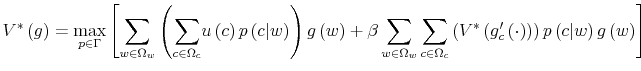 \displaystyle V^{\ast}\left( g\right) =\max_{p\in\Gamma}\left[ {\displaystyle\sum \limits_{w\in\Omega_{w}}}\left( {\displaystyle\sum\limits_{c\in\Omega_{c}}% }u\left( c\right) p\left( c\vert w\right) \right) g\left( w\right) +\beta\sum\limits_{w\in\Omega_{w}}{\displaystyle\sum\limits_{c\in\Omega_{c}}% }\left( V^{\ast}\left( g_{c}^{\prime}\left( \cdot\right) \right) \right) p\left( c\vert w\right) g\left( w\right) \right]% 