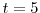  t=5